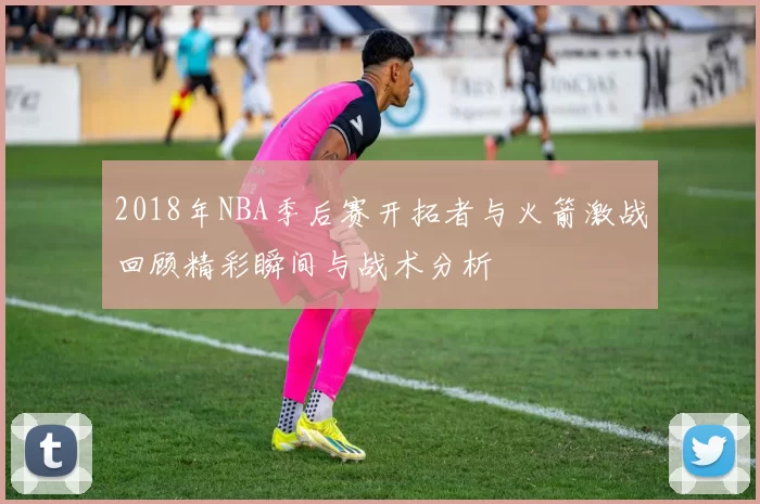 2018年NBA季后赛开拓者与火箭激战回顾精彩瞬间与战术分析