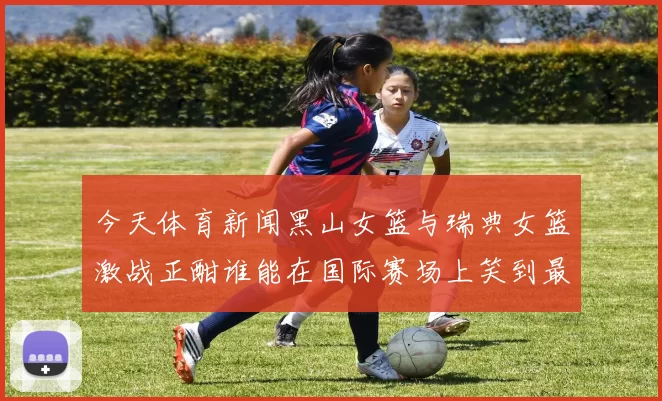 今天体育新闻黑山女篮与瑞典女篮激战正酣谁能在国际赛场上笑到最后