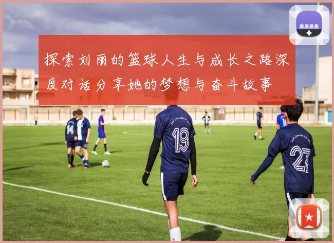 探索刘丽的篮球人生与成长之路深度对话分享她的梦想与奋斗故事