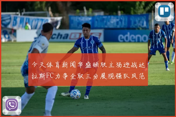 今天体育新闻华盛顿联主场迎战达拉斯FC力争全取三分展现强队风范